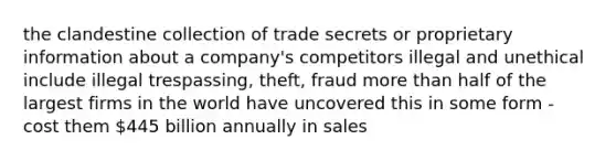 the clandestine collection of trade secrets or proprietary information about a company's competitors illegal and unethical include illegal trespassing, theft, fraud <a href='https://www.questionai.com/knowledge/keWHlEPx42-more-than' class='anchor-knowledge'>more than</a> half of the largest firms in the world have uncovered this in some form - cost them 445 billion annually in sales