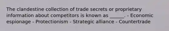 The clandestine collection of trade secrets or proprietary information about competitors is known as ______. - Economic espionage - Protectionism - Strategic alliance - Countertrade