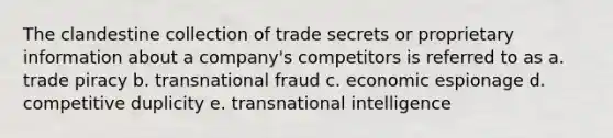 The clandestine collection of trade secrets or proprietary information about a company's competitors is referred to as a. trade piracy b. transnational fraud c. economic espionage d. competitive duplicity e. transnational intelligence