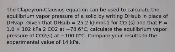 The Clapeyron-Clausius equation can be used to calculate the equilibrium vapor pressure of a solid by writing DHsub in place of DHvap. Given that DHsub = 25.2 kJ·mol-1 for CO (s) and that P = 1.0 × 102 kPa 2 CO2 at −78.6°C, calculate the equilibrium vapor pressure of CO2(s) at −100.0°C. Compare your results to the experimental value of 14 kPa.