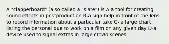 A "clapperboard" (also called a "slate") is A-a tool for creating sound effects in postproduction B-a sign help in front of the lens to record information about a particular take C- a large chart listing the personal due to work on a film on any given day D-a device used to signal extras in large crowd scenes