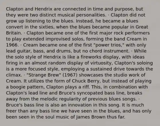 Clapton and Hendrix are connected in time and purpose, but they were two distinct musical personalities. · Clapton did not grow up listening to the blues. Instead, he became a blues convert in the sixties, when the blues became popular in Great Britain. · Clapton became one of the first major rock performers to play extended improvised solos, forming the band Cream in 1966. · Cream became one of the first "power trios," with only lead guitar, bass, and drums, but no chord instrument. · While the solo style of Hendrix is like a fireworks display, with ideas firing in an almost random display of virtuosity, Clapton's soloing is a more focused style, employing a sustained drive towards the climax. · "Strange Brew" (1967) showcases the studio work of Cream. It utilizes the form of Chuck Berry, but instead of playing a boogie pattern, Clapton plays a riff. This, in combination with Clapton's lead line and Bruce's syncopated bass line, breaks away from the melodic regularity of previous blues songs. · Bruce's bass line is also an innovation in this song. It is much freer than any bass line we have seen in the blues, and has only been seen in the soul music of James Brown thus far.