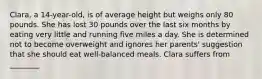 Clara, a 14-year-old, is of average height but weighs only 80 pounds. She has lost 30 pounds over the last six months by eating very little and running five miles a day. She is determined not to become overweight and ignores her parents' suggestion that she should eat well-balanced meals. Clara suffers from ________