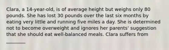 Clara, a 14-year-old, is of average height but weighs only 80 pounds. She has lost 30 pounds over the last six months by eating very little and running five miles a day. She is determined not to become overweight and ignores her parents' suggestion that she should eat well-balanced meals. Clara suffers from ________