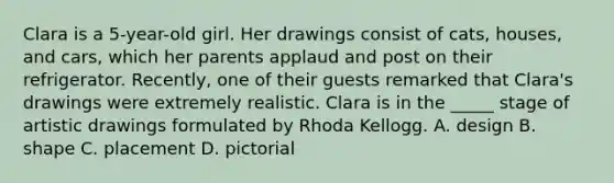 Clara is a 5-year-old girl. Her drawings consist of cats, houses, and cars, which her parents applaud and post on their refrigerator. Recently, one of their guests remarked that Clara's drawings were extremely realistic. Clara is in the _____ stage of artistic drawings formulated by Rhoda Kellogg. A. design B. shape C. placement D. pictorial