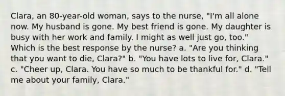 Clara, an 80-year-old woman, says to the nurse, "I'm all alone now. My husband is gone. My best friend is gone. My daughter is busy with her work and family. I might as well just go, too." Which is the best response by the nurse? a. "Are you thinking that you want to die, Clara?" b. "You have lots to live for, Clara." c. "Cheer up, Clara. You have so much to be thankful for." d. "Tell me about your family, Clara."