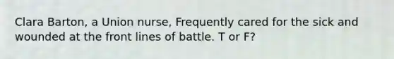 Clara Barton, a Union nurse, Frequently cared for the sick and wounded at the front lines of battle. T or F?