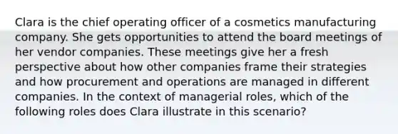 Clara is the chief operating officer of a cosmetics manufacturing company. She gets opportunities to attend the board meetings of her vendor companies. These meetings give her a fresh perspective about how other companies frame their strategies and how procurement and operations are managed in different companies. In the context of managerial roles, which of the following roles does Clara illustrate in this scenario?