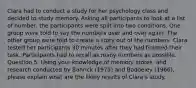 Clara had to conduct a study for her psychology class and decided to study memory. Asking all participants to look at a list of number, the participants were split into two conditions. One group were told to say the numbers over and over again. The other group were told to create a story out of the numbers. Clara tested her participants 30 minutes after they had finished their task. Participants had to recall as many numbers as possible. Question 5. Using your knowledge of memory stores, and research conducted by Bahrick (1975) and Baddeley (1966), please explain what are the likely results of Clara's study.