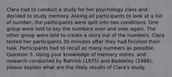 Clara had to conduct a study for her psychology class and decided to study memory. Asking all participants to look at a list of number, the participants were split into two conditions. One group were told to say the numbers over and over again. The other group were told to create a story out of the numbers. Clara tested her participants 30 minutes after they had finished their task. Participants had to recall as many numbers as possible. Question 5. Using your knowledge of memory stores, and research conducted by Bahrick (1975) and Baddeley (1966), please explain what are the likely results of Clara's study.