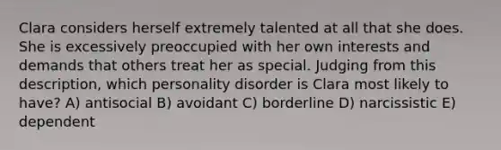 Clara considers herself extremely talented at all that she does. She is excessively preoccupied with her own interests and demands that others treat her as special. Judging from this description, which personality disorder is Clara most likely to have? A) antisocial B) avoidant C) borderline D) narcissistic E) dependent