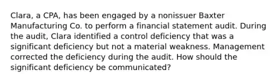 Clara, a CPA, has been engaged by a nonissuer Baxter Manufacturing Co. to perform a financial statement audit. During the audit, Clara identified a control deficiency that was a significant deficiency but not a material weakness. Management corrected the deficiency during the audit. How should the significant deficiency be communicated?