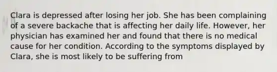 Clara is depressed after losing her job. She has been complaining of a severe backache that is affecting her daily life. However, her physician has examined her and found that there is no medical cause for her condition. According to the symptoms displayed by Clara, she is most likely to be suffering from