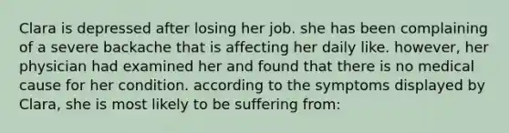 Clara is depressed after losing her job. she has been complaining of a severe backache that is affecting her daily like. however, her physician had examined her and found that there is no medical cause for her condition. according to the symptoms displayed by Clara, she is most likely to be suffering from: