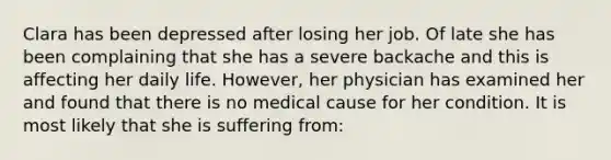 Clara has been depressed after losing her job. Of late she has been complaining that she has a severe backache and this is affecting her daily life. However, her physician has examined her and found that there is no medical cause for her condition. It is most likely that she is suffering from: