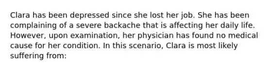 Clara has been depressed since she lost her job. She has been complaining of a severe backache that is affecting her daily life. However, upon examination, her physician has found no medical cause for her condition. In this scenario, Clara is most likely suffering from: