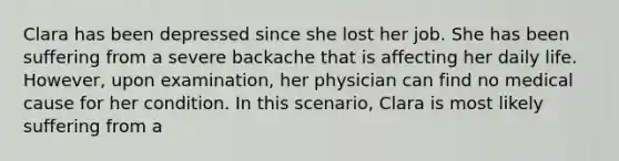 Clara has been depressed since she lost her job. She has been suffering from a severe backache that is affecting her daily life. However, upon examination, her physician can find no medical cause for her condition. In this scenario, Clara is most likely suffering from a