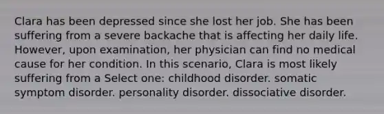 Clara has been depressed since she lost her job. She has been suffering from a severe backache that is affecting her daily life. However, upon examination, her physician can find no medical cause for her condition. In this scenario, Clara is most likely suffering from a Select one: childhood disorder. somatic symptom disorder. personality disorder. dissociative disorder.