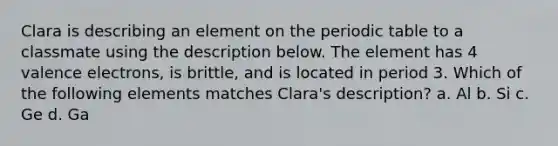 Clara is describing an element on the periodic table to a classmate using the description below. The element has 4 valence electrons, is brittle, and is located in period 3. Which of the following elements matches Clara's description? a. Al b. Si c. Ge d. Ga