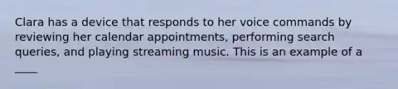 Clara has a device that responds to her voice commands by reviewing her calendar appointments, performing search queries, and playing streaming music. This is an example of a ____