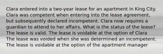 Clara entered into a two-year lease for an apartment in King City. Clara was competent when entering into the lease agreement, but subsequently declared incompetent. Clara now requires a guardian to attend to her affairs. What is the status of the lease? The lease is valid. The lease is voidable at the option of Clara The lease was voided when she was determined an incompetent. The lease is voidable at the option of the apartment manager