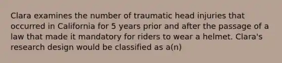 Clara examines the number of traumatic head injuries that occurred in California for 5 years prior and after the passage of a law that made it mandatory for riders to wear a helmet. Clara's research design would be classified as a(n)