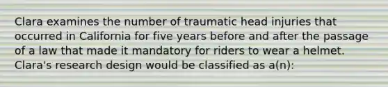 Clara examines the number of traumatic head injuries that occurred in California for five years before and after the passage of a law that made it mandatory for riders to wear a helmet. Clara's research design would be classified as a(n):