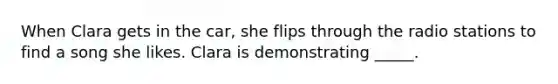 When Clara gets in the car, she flips through the radio stations to find a song she likes. Clara is demonstrating _____.