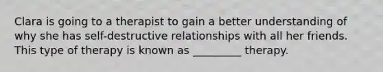 Clara is going to a therapist to gain a better understanding of why she has self-destructive relationships with all her friends. This type of therapy is known as _________ therapy.