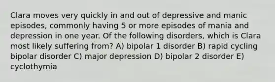 Clara moves very quickly in and out of depressive and manic episodes, commonly having 5 or more episodes of mania and depression in one year. Of the following disorders, which is Clara most likely suffering from? A) bipolar 1 disorder B) rapid cycling bipolar disorder C) major depression D) bipolar 2 disorder E) cyclothymia