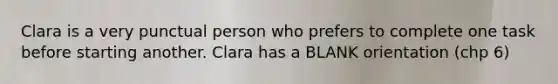 Clara is a very punctual person who prefers to complete one task before starting another. Clara has a BLANK orientation (chp 6)