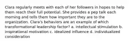 Clara regularly meets with each of her followers in hopes to help them reach their full potential. She provides a pep talk each morning and tells them how important they are to the organization. Clara's behaviors are an example of which transformational leadership factor? a. intellectual stimulation b. inspirational motivation c. idealized influence d. individualized consideration