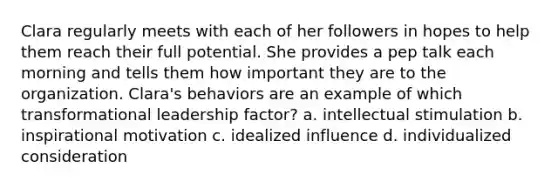 Clara regularly meets with each of her followers in hopes to help them reach their full potential. She provides a pep talk each morning and tells them how important they are to the organization. Clara's behaviors are an example of which transformational leadership factor? a. intellectual stimulation b. inspirational motivation c. idealized influence d. individualized consideration