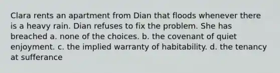 Clara rents an apartment from Dian that floods whenever there is a heavy rain. Dian refuses to fix the problem. She has breached a. none of the choices. b. the covenant of quiet enjoyment. c. the implied warranty of habitability. d. the tenancy at sufferance