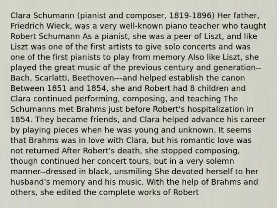 Clara Schumann (pianist and composer, 1819-1896) Her father, Friedrich Wieck, was a very well-known piano teacher who taught Robert Schumann As a pianist, she was a peer of Liszt, and like Liszt was one of the first artists to give solo concerts and was one of the first pianists to play from memory Also like Liszt, she played the great music of the previous century and generation--Bach, Scarlatti, Beethoven---and helped establish the canon Between 1851 and 1854, she and Robert had 8 children and Clara continued performing, composing, and teaching The Schumanns met Brahms just before Robert's hospitalization in 1854. They became friends, and Clara helped advance his career by playing pieces when he was young and unknown. It seems that Brahms was in love with Clara, but his romantic love was not returned After Robert's death, she stopped composing, though continued her concert tours, but in a very solemn manner--dressed in black, unsmiling She devoted herself to her husband's memory and his music. With the help of Brahms and others, she edited the complete works of Robert