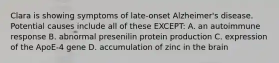 Clara is showing symptoms of late-onset Alzheimer's disease. Potential causes include all of these EXCEPT: A. an autoimmune response B. abnormal presenilin protein production C. expression of the ApoE-4 gene D. accumulation of zinc in the brain