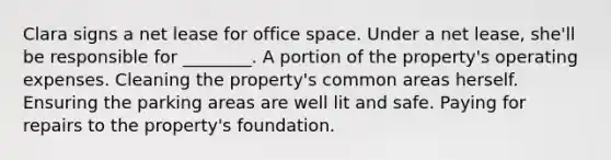 Clara signs a net lease for office space. Under a net lease, she'll be responsible for ________. A portion of the property's operating expenses. Cleaning the property's common areas herself. Ensuring the parking areas are well lit and safe. Paying for repairs to the property's foundation.