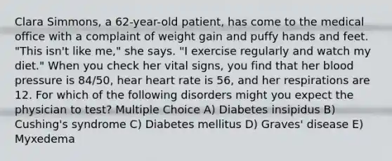 Clara Simmons, a 62-year-old patient, has come to the medical office with a complaint of weight gain and puffy hands and feet. "This isn't like me," she says. "I exercise regularly and watch my diet." When you check her vital signs, you find that her blood pressure is 84/50, hear heart rate is 56, and her respirations are 12. For which of the following disorders might you expect the physician to test? Multiple Choice A) Diabetes insipidus B) Cushing's syndrome C) Diabetes mellitus D) Graves' disease E) Myxedema