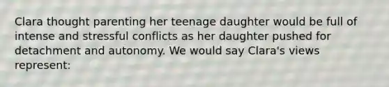 Clara thought parenting her teenage daughter would be full of intense and stressful conflicts as her daughter pushed for detachment and autonomy. We would say Clara's views represent: