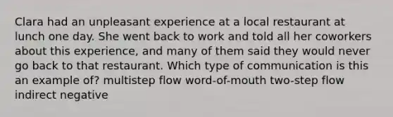 Clara had an unpleasant experience at a local restaurant at lunch one day. She went back to work and told all her coworkers about this experience, and many of them said they would never go back to that restaurant. Which type of communication is this an example of? multistep flow word-of-mouth two-step flow indirect negative