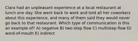 Clara had an unpleasant experience at a local restaurant at lunch one day. She went back to work and told all her coworkers about this experience, and many of them said they would never go back to that restaurant. Which type of communication is this an example of? A) negative B) two-step flow C) multistep flow D) word-of-mouth E) indirect