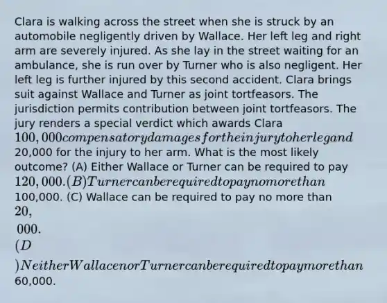 Clara is walking across the street when she is struck by an automobile negligently driven by Wallace. Her left leg and right arm are severely injured. As she lay in the street waiting for an ambulance, she is run over by Turner who is also negligent. Her left leg is further injured by this second accident. Clara brings suit against Wallace and Turner as joint tortfeasors. The jurisdiction permits contribution between joint tortfeasors. The jury renders a special verdict which awards Clara 100,000 compensatory damages for the injury to her leg and20,000 for the injury to her arm. What is the most likely outcome? (A) Either Wallace or Turner can be required to pay 120,000. (B) Turner can be required to pay no more than100,000. (C) Wallace can be required to pay no more than 20,000. (D) Neither Wallace nor Turner can be required to pay more than60,000.