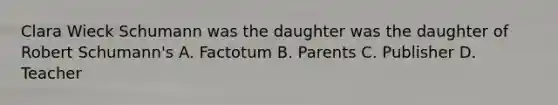 Clara Wieck Schumann was the daughter was the daughter of Robert Schumann's A. Factotum B. Parents C. Publisher D. Teacher