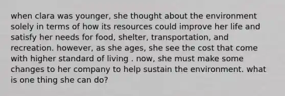 when clara was younger, she thought about the environment solely in terms of how its resources could improve her life and satisfy her needs for food, shelter, transportation, and recreation. however, as she ages, she see the cost that come with higher standard of living . now, she must make some changes to her company to help sustain the environment. what is one thing she can do?