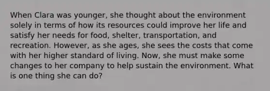 When Clara was younger, she thought about the environment solely in terms of how its resources could improve her life and satisfy her needs for food, shelter, transportation, and recreation. However, as she ages, she sees the costs that come with her higher standard of living. Now, she must make some changes to her company to help sustain the environment. What is one thing she can do?