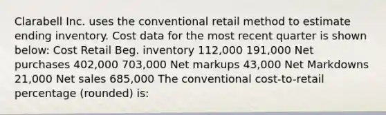 Clarabell Inc. uses the conventional retail method to estimate ending inventory. Cost data for the most recent quarter is shown below: Cost Retail Beg. inventory 112,000 191,000 Net purchases 402,000 703,000 Net markups 43,000 Net Markdowns 21,000 <a href='https://www.questionai.com/knowledge/ksNDOTmr42-net-sales' class='anchor-knowledge'>net sales</a> 685,000 The conventional cost-to-retail percentage (rounded) is: