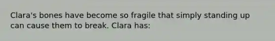 Clara's bones have become so fragile that simply standing up can cause them to break. Clara has: