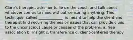 Clara's therapist asks her to lie on the couch and talk about whatever comes to mind without censoring anything. This technique, called _____________, is meant to help the client and therapist find recurring themes or issues that can provide clues to the unconscious cause or causes of the problem. a. free association b. insight c. transference d. client-centered therapy