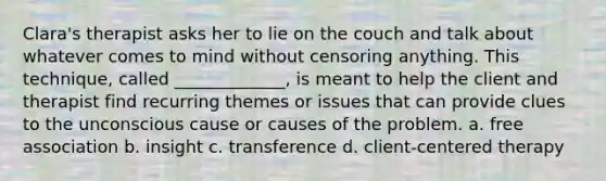 Clara's therapist asks her to lie on the couch and talk about whatever comes to mind without censoring anything. This technique, called _____________, is meant to help the client and therapist find recurring themes or issues that can provide clues to the unconscious cause or causes of the problem. a. free association b. insight c. transference d. client-centered therapy