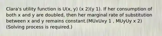 Clara's utility function is U(x, y) (x 2)(y 1). If her consumption of both x and y are doubled, then her marginal rate of substitution between x and y remains constant.(MUxUxy 1 , MUyUy x 2)(Solving process is required.)